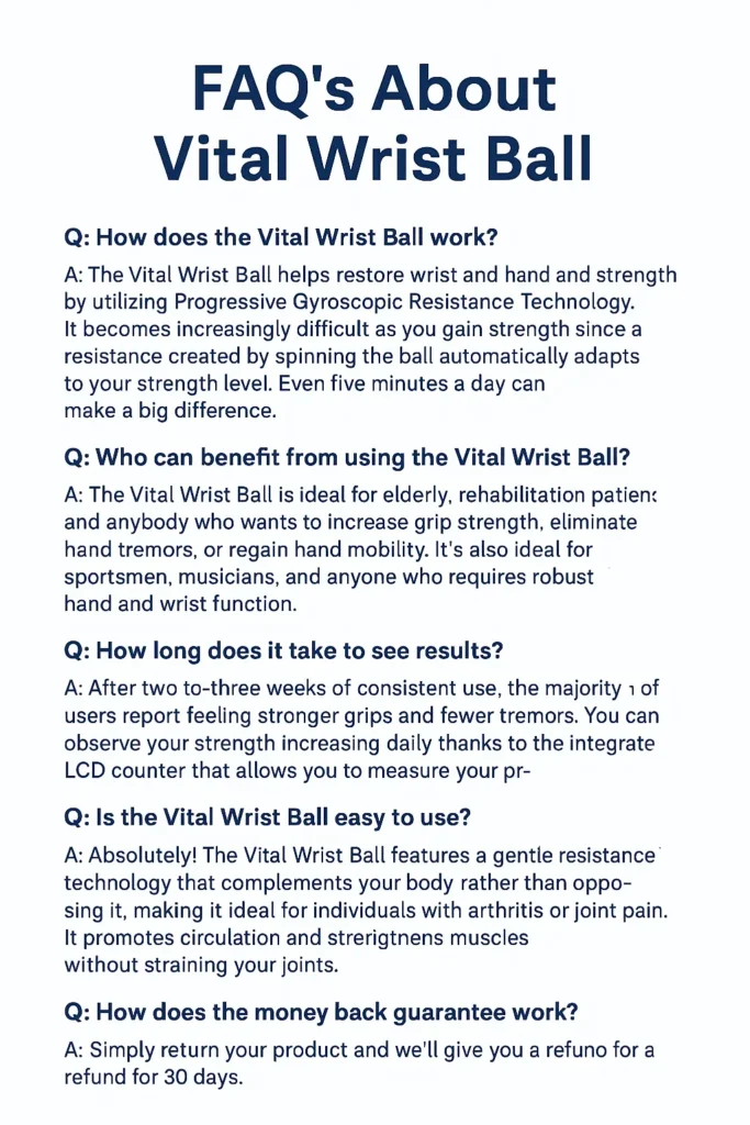 FAQ’s About Vital Wrist Ball – Detailed answers on how the Vital Wrist Ball works, benefits for hand and wrist strength, usage for arthritis and joint pain relief, user results, ease of use, and 30-day money-back guarantee for rehabilitation and grip improvement.